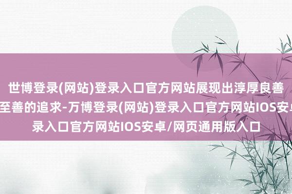 世博登录(网站)登录入口官方网站展现出淳厚良善的东谈主格、明德至善的追求-万博登录(网站)登录入口官方网站IOS安卓/网页通用版入口