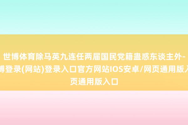 世博体育除马英九连任两届国民党籍蛊惑东谈主外-万博登录(网站)登录入口官方网站IOS安卓/网页通用版入口