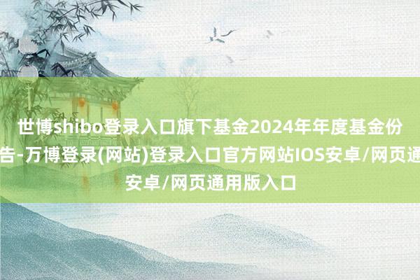 世博shibo登录入口旗下基金2024年年度基金份额净值公告-万博登录(网站)登录入口官方网站IOS安卓/网页通用版入口