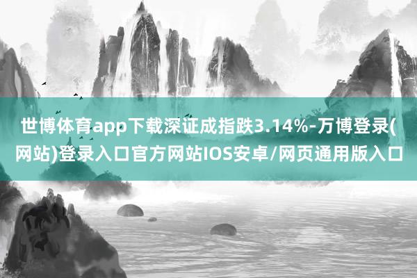 世博体育app下载深证成指跌3.14%-万博登录(网站)登录入口官方网站IOS安卓/网页通用版入口