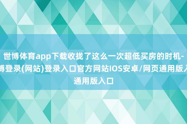 世博体育app下载收拢了这么一次超低买房的时机-万博登录(网站)登录入口官方网站IOS安卓/网页通用版入口