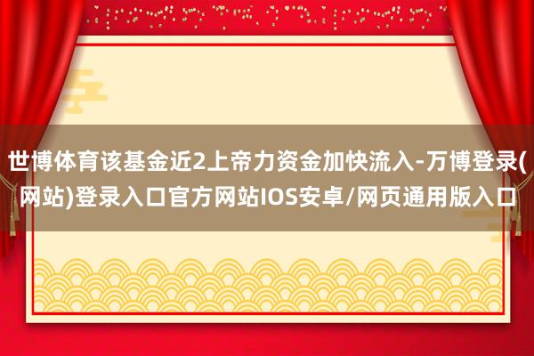 世博体育该基金近2上帝力资金加快流入-万博登录(网站)登录入口官方网站IOS安卓/网页通用版入口