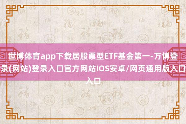 世博体育app下载居股票型ETF基金第一-万博登录(网站)登录入口官方网站IOS安卓/网页通用版入口