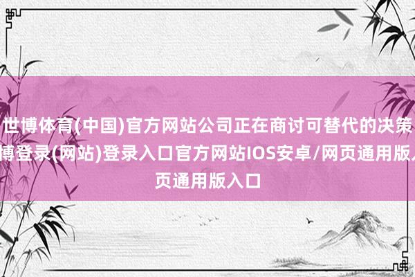 世博体育(中国)官方网站公司正在商讨可替代的决策-万博登录(网站)登录入口官方网站IOS安卓/网页通用版入口