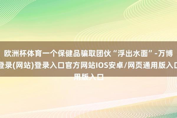 欧洲杯体育一个保健品骗取团伙“浮出水面”-万博登录(网站)登录入口官方网站IOS安卓/网页通用版入口