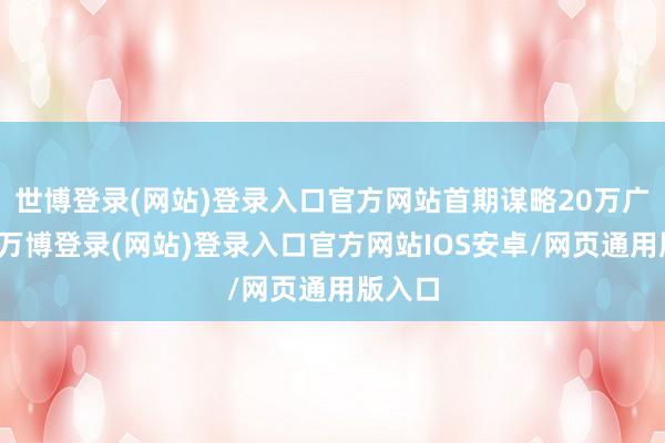 世博登录(网站)登录入口官方网站首期谋略20万广阔米-万博登录(网站)登录入口官方网站IOS安卓/网页通用版入口