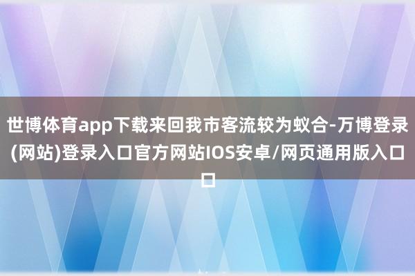 世博体育app下载来回我市客流较为蚁合-万博登录(网站)登录入口官方网站IOS安卓/网页通用版入口