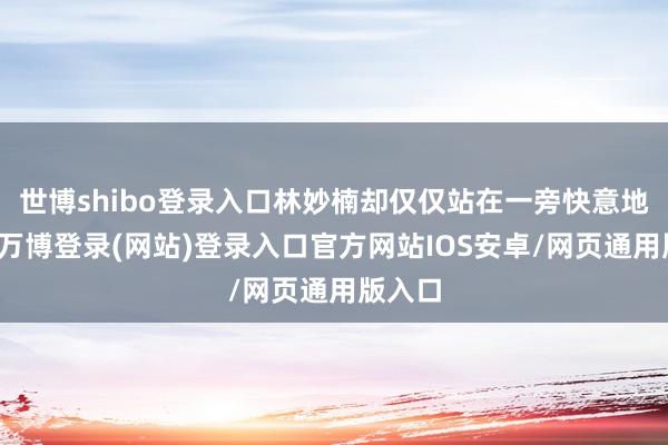 世博shibo登录入口林妙楠却仅仅站在一旁快意地笑着-万博登录(网站)登录入口官方网站IOS安卓/网页通用版入口