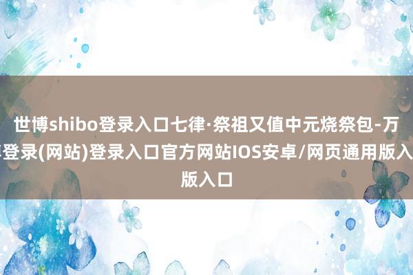 世博shibo登录入口七律·祭祖又值中元烧祭包-万博登录(网站)登录入口官方网站IOS安卓/网页通用版入口