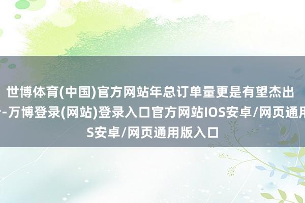 世博体育(中国)官方网站年总订单量更是有望杰出 41 万份-万博登录(网站)登录入口官方网站IOS安卓/网页通用版入口