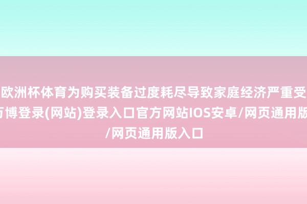 欧洲杯体育为购买装备过度耗尽导致家庭经济严重受损-万博登录(网站)登录入口官方网站IOS安卓/网页通用版入口