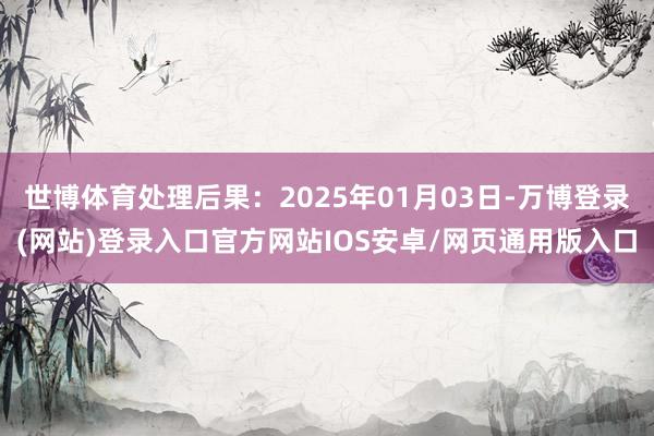 世博体育处理后果：2025年01月03日-万博登录(网站)登录入口官方网站IOS安卓/网页通用版入口