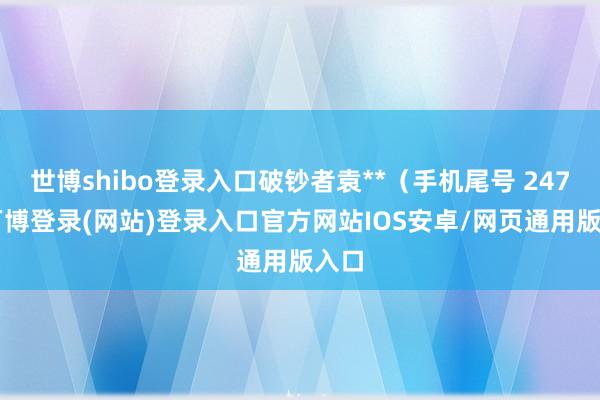 世博shibo登录入口破钞者袁**（手机尾号 2477-万博登录(网站)登录入口官方网站IOS安卓/网页通用版入口