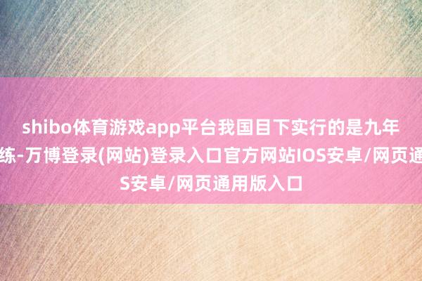 shibo体育游戏app平台我国目下实行的是九年制义务教练-万博登录(网站)登录入口官方网站IOS安卓/网页通用版入口