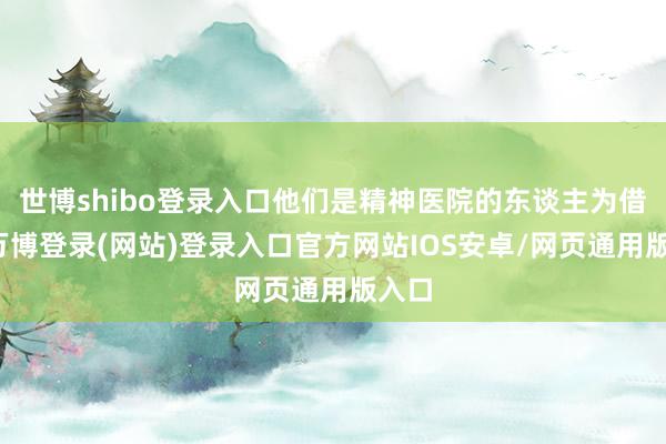 世博shibo登录入口他们是精神医院的东谈主为借口-万博登录(网站)登录入口官方网站IOS安卓/网页通用版入口