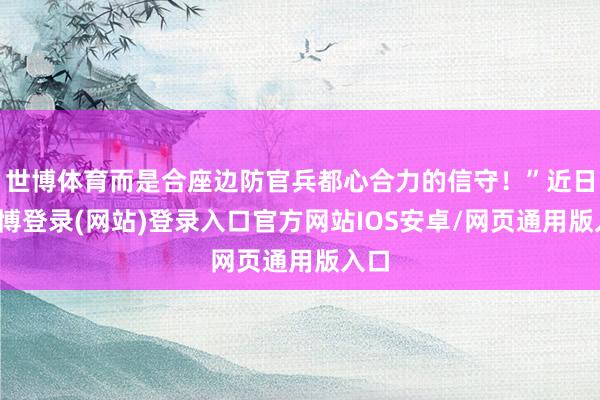 世博体育而是合座边防官兵都心合力的信守！”近日-万博登录(网站)登录入口官方网站IOS安卓/网页通用版入口