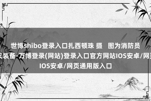 世博shibo登录入口扎西顿珠 摄   图为消防员正在防备熄灭装备-万博登录(网站)登录入口官方网站IOS安卓/网页通用版入口