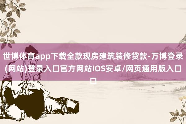 世博体育app下载全款现房建筑装修贷款-万博登录(网站)登录入口官方网站IOS安卓/网页通用版入口